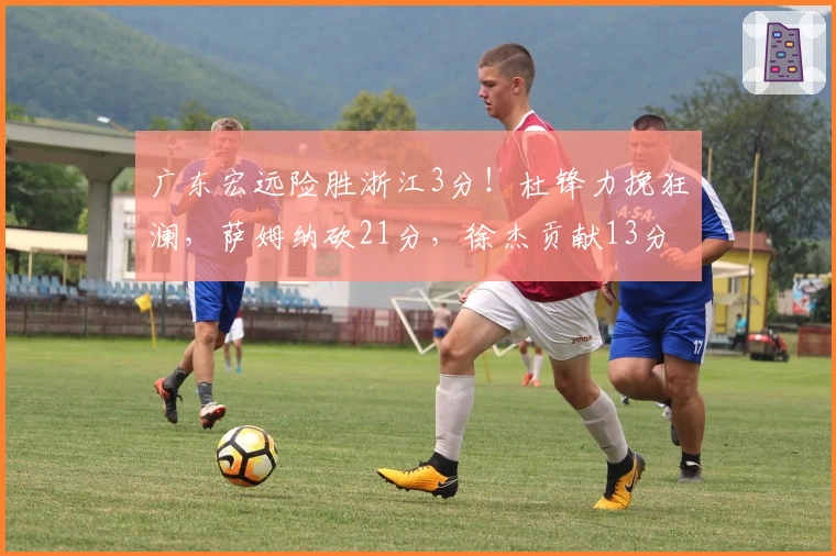 广东宏远险胜浙江3分！杜锋力挽狂澜，萨姆纳砍21分，徐杰贡献13分