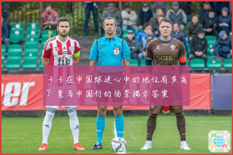 卡卡在中国球迷心中的地位有多高？皇马中国行的场景揭示答案