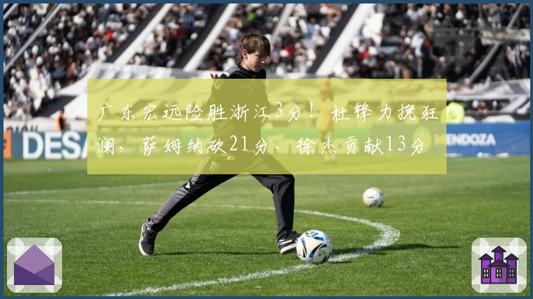 广东宏远险胜浙江3分！杜锋力挽狂澜，萨姆纳砍21分，徐杰贡献13分