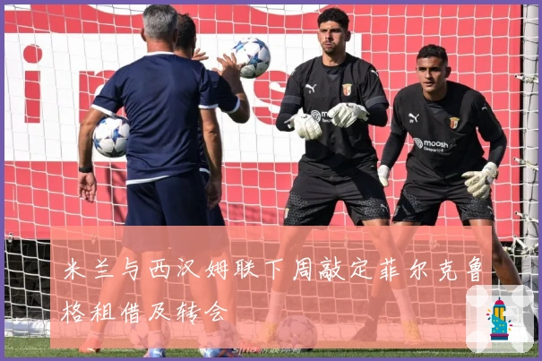 米兰与西汉姆联下周敲定菲尔克鲁格租借及转会