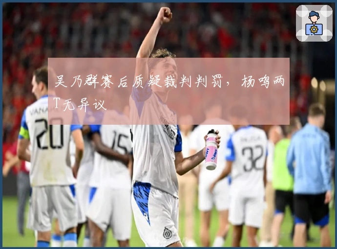 吴乃群赛后质疑裁判判罚，杨鸣两T无异议