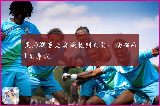 吴乃群赛后质疑裁判判罚，杨鸣两T无异议