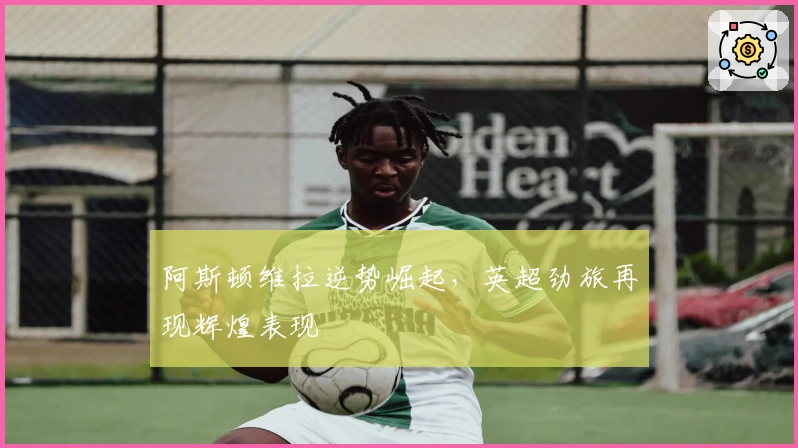 阿斯顿维拉逆势崛起，英超劲旅再现辉煌表现