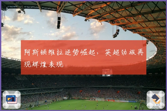 阿斯顿维拉逆势崛起,英超劲旅再现辉煌表现