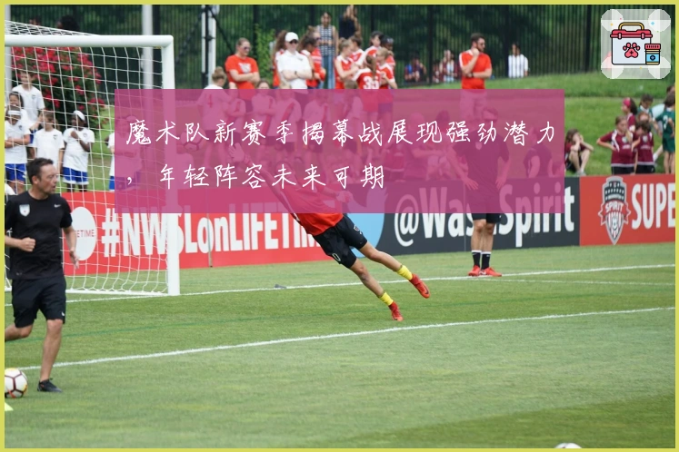 魔术队新赛季揭幕战展现强劲潜力，年轻阵容未来可期