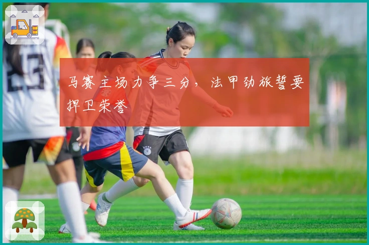 马赛主场力争三分,法甲劲旅誓要捍卫荣誉