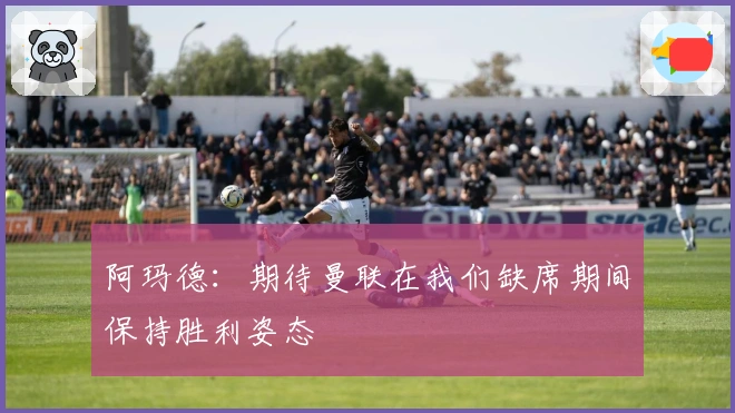 阿玛德：期待曼联在我们缺席期间保持胜利姿态