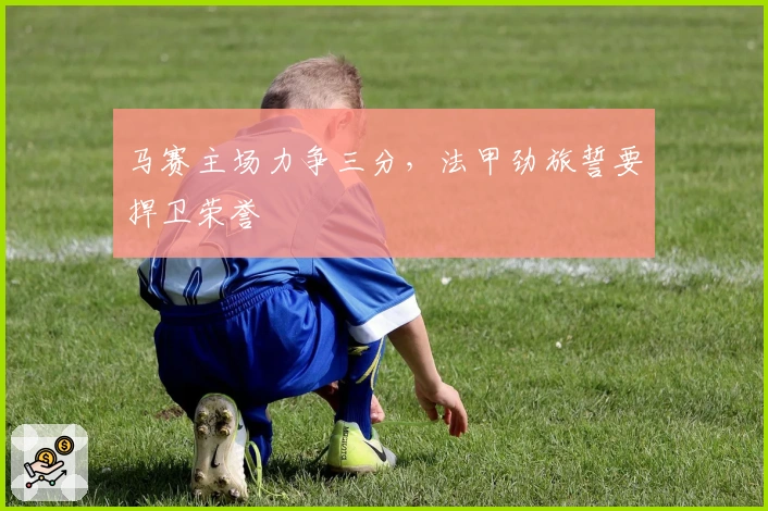 马赛主场力争三分，法甲劲旅誓要捍卫荣誉